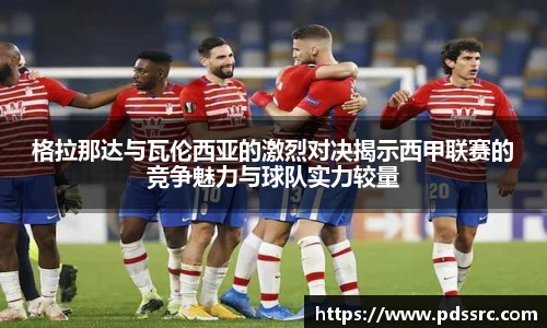 壹号国际格拉那达与瓦伦西亚的激烈对决揭示西甲联赛的竞争魅力与球队实力较量