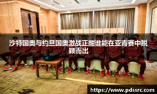壹号国际沙特国奥与约旦国奥激战正酣谁能在亚青赛中脱颖而出