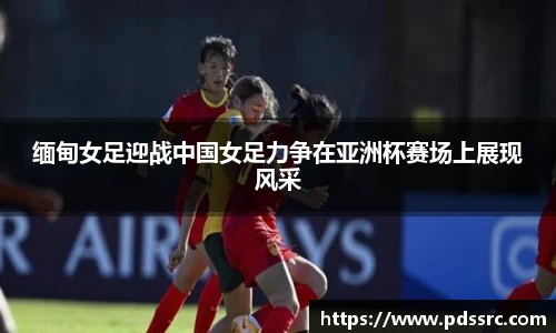 壹号国际缅甸女足迎战中国女足力争在亚洲杯赛场上展现风采