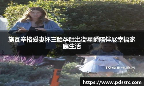 壹号国际施瓦辛格爱妻怀三胎孕肚出街星爵陪伴展幸福家庭生活
